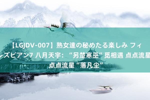【LGJDV-007】熟女達の秘めたる楽しみ フィーリングレズビアン7 八月天宇:“另楚寒巫”觅相遇 点点流星“落凡尘”