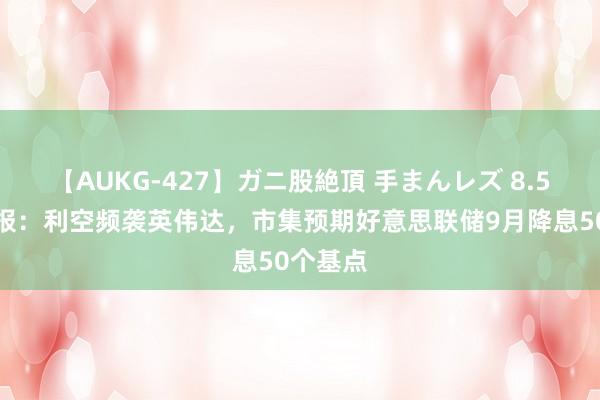 【AUKG-427】ガニ股絶頂 手まんレズ 8.5会员早报:利空频袭英伟达,市集预期好意思联储9月降息50个基点