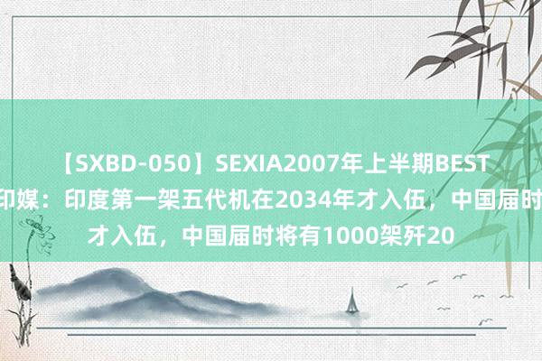 【SXBD-050】SEXIA2007年上半期BEST 全35作品8時間 印媒:印度第一架五代机在2034年才入伍,中国届时将有1000架歼20