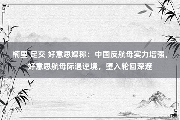 楠里 足交 好意思媒称:中国反航母实力增强,好意思航母际遇逆境,堕入轮回深邃
