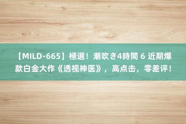 【MILD-665】極選!潮吹き4時間 6 近期爆款白金大作《透视神医》,高点击,零差评!