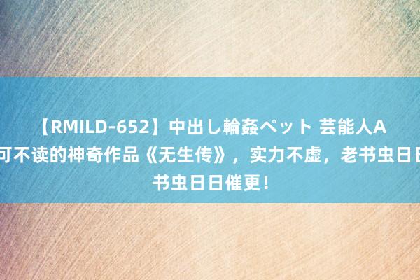 【RMILD-652】中出し輪姦ペット 芸能人AYA 不可不读的神奇作品《无生传》,实力不虚,老书虫日日催更!