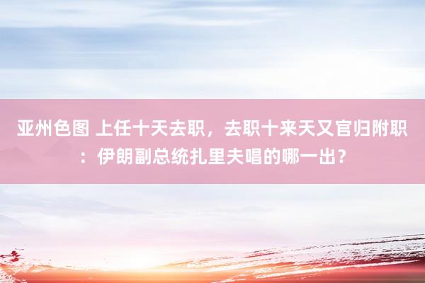 亚州色图 上任十天去职,去职十来天又官归附职:伊朗副总统扎里夫唱的哪一出?