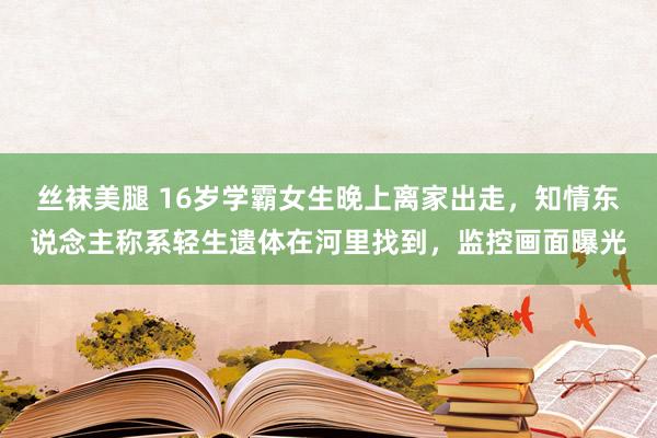 丝袜美腿 16岁学霸女生晚上离家出走,知情东说念主称系轻生遗体在河里找到,监控画面曝光