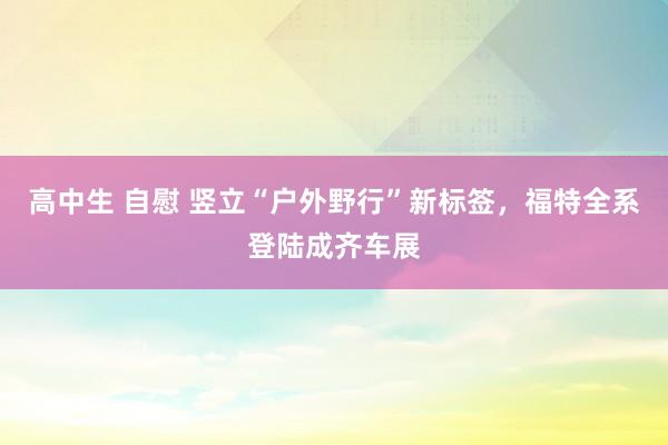 高中生 自慰 竖立“户外野行”新标签,福特全系登陆成齐车展