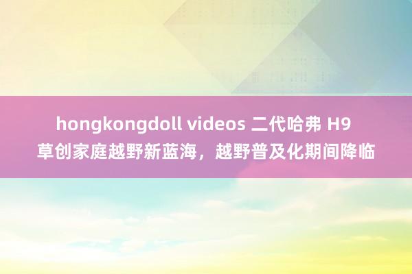 hongkongdoll videos 二代哈弗 H9 草创家庭越野新蓝海,越野普及化期间降临
