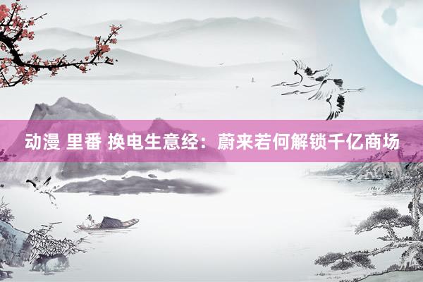 动漫 里番 换电生意经:蔚来若何解锁千亿商场