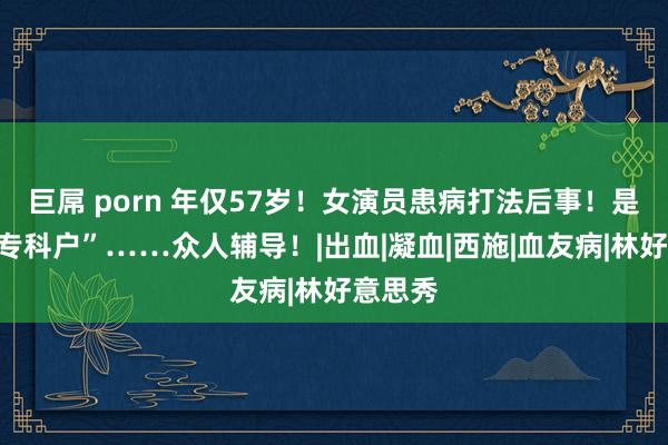 巨屌 porn 年仅57岁!女演员患病打法后事!是“姆妈专科户”……众人辅导!|出血|凝血|西施|血友病|林好意思秀
