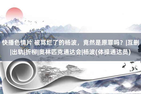 快播色情片 被骂烂了的杨波,竟然是原罪吗?|互删|出轨|折柳|奥林匹克通达会|杨波(体操通达员)