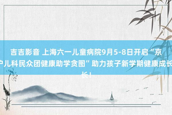 吉吉影音 上海六一儿童病院9月5-8日开启“京沪儿科民众团健康助学贪图”助力孩子新学期健康成长!