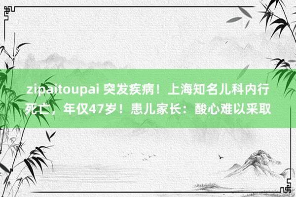zipaitoupai 突发疾病!上海知名儿科内行死亡,年仅47岁!患儿家长:酸心难以采取