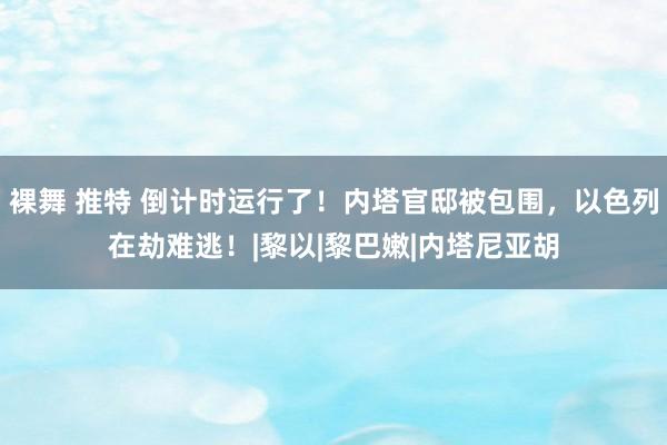 裸舞 推特 倒计时运行了!内塔官邸被包围,以色列在劫难逃!|黎以|黎巴嫩|内塔尼亚胡
