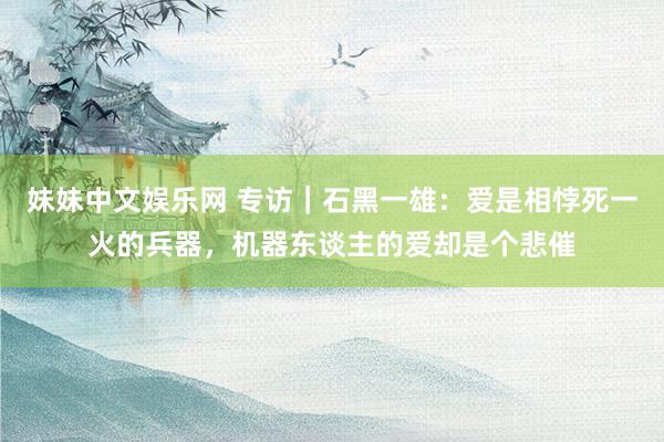 妹妹中文娱乐网 专访|石黑一雄:爱是相悖死一火的兵器,机器东谈主的爱却是个悲催