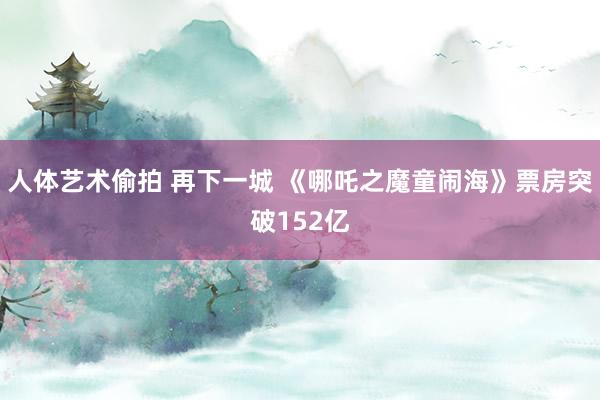 人体艺术偷拍 再下一城 《哪吒之魔童闹海》票房突破152亿