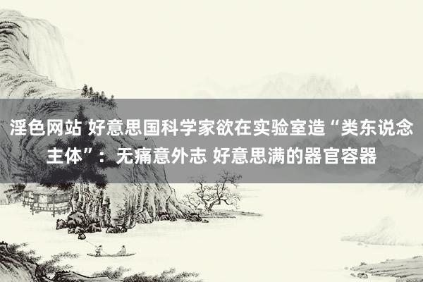淫色网站 好意思国科学家欲在实验室造“类东说念主体”:无痛意外志 好意思满的器官容器