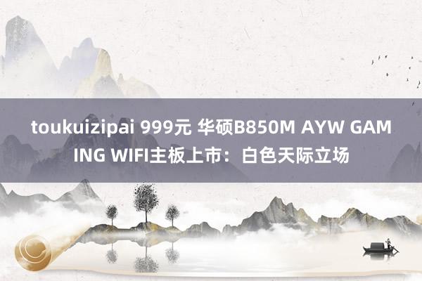 toukuizipai 999元 华硕B850M AYW GAMING WIFI主板上市:白色天际立场