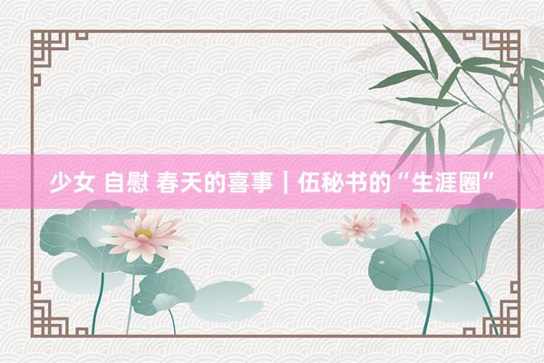 少女 自慰 春天的喜事｜伍秘书的“生涯圈”