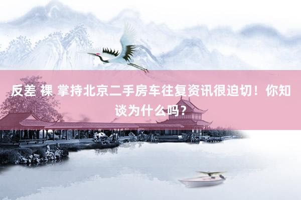 反差 裸 掌持北京二手房车往复资讯很迫切！你知谈为什么吗？