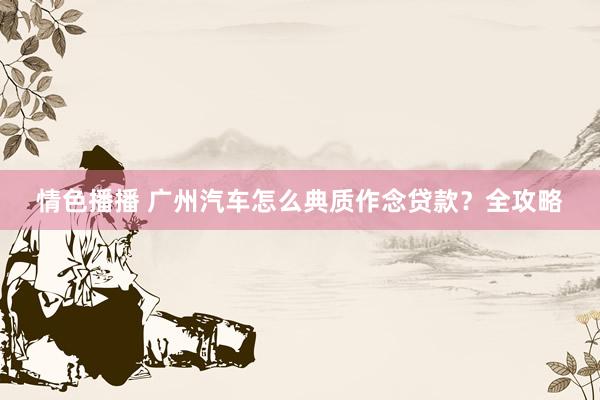 情色播播 广州汽车怎么典质作念贷款?全攻略