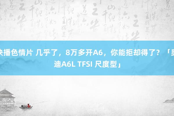 快播色情片 几乎了，8万多开A6，你能拒却得了？「奥迪A6L TFSI 尺度型」