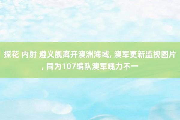 探花 内射 遵义舰离开澳洲海域, 澳军更新监视图片, 同为107编队澳军魄力不一