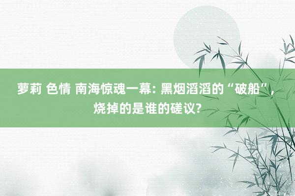 萝莉 色情 南海惊魂一幕: 黑烟滔滔的“破船”, 烧掉的是谁的磋议?