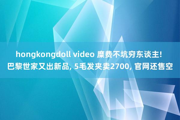 hongkongdoll video 糜费不坑穷东谈主! 巴黎世家又出新品, 5毛发夹卖2700, 官网还售空