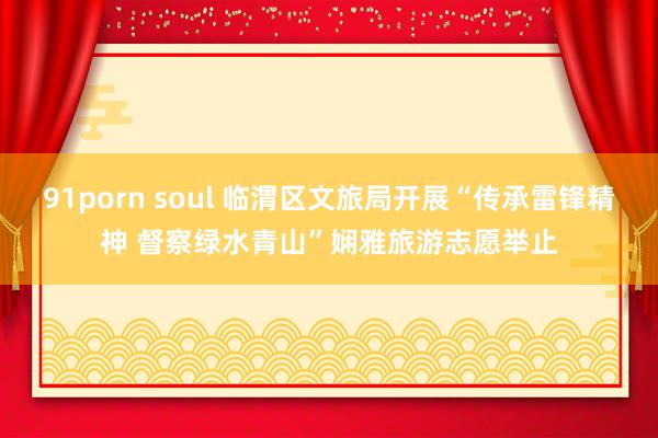 91porn soul 临渭区文旅局开展“传承雷锋精神 督察绿水青山”娴雅旅游志愿举止