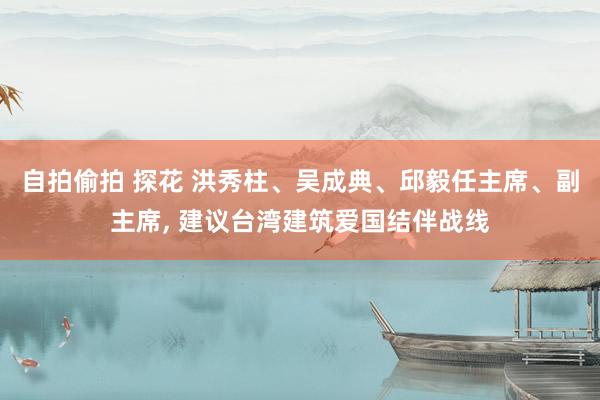 自拍偷拍 探花 洪秀柱、吴成典、邱毅任主席、副主席, 建议台湾建筑爱国结伴战线