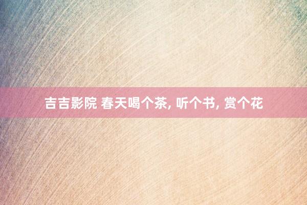 吉吉影院 春天喝个茶, 听个书, 赏个花