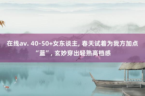 在线av. 40-50+女东谈主, 春天试着为我方加点“蓝”, 玄妙穿出轻熟高档感
