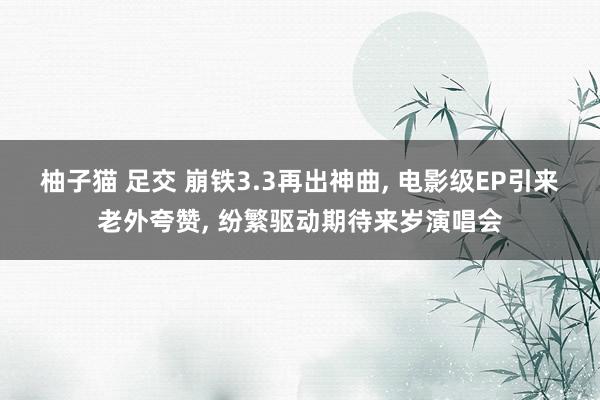 柚子猫 足交 崩铁3.3再出神曲, 电影级EP引来老外夸赞, 纷繁驱动期待来岁演唱会