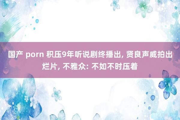 国产 porn 积压9年听说剧终播出, 贤良声威拍出烂片, 不雅众: 不如不时压着