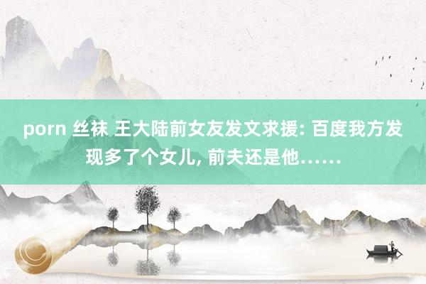 porn 丝袜 王大陆前女友发文求援: 百度我方发现多了个女儿, 前夫还是他……