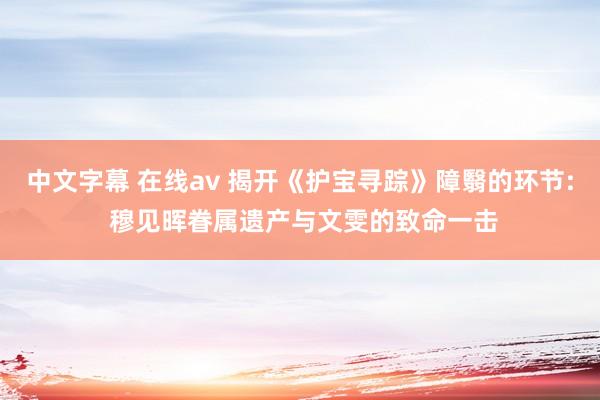中文字幕 在线av 揭开《护宝寻踪》障翳的环节: 穆见晖眷属遗产与文雯的致命一击