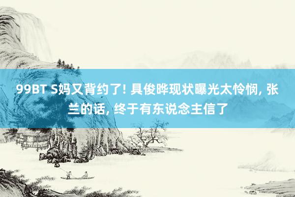 99BT S妈又背约了! 具俊晔现状曝光太怜悯, 张兰的话, 终于有东说念主信了