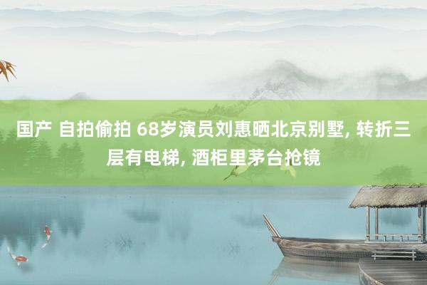 国产 自拍偷拍 68岁演员刘惠晒北京别墅, 转折三层有电梯, 酒柜里茅台抢镜