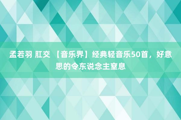 孟若羽 肛交 【音乐界】经典轻音乐50首，好意思的令东说念主窒息