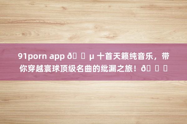 91porn app 🎵 十首天籁纯音乐，带你穿越寰球顶级名曲的纰漏之旅！🌄