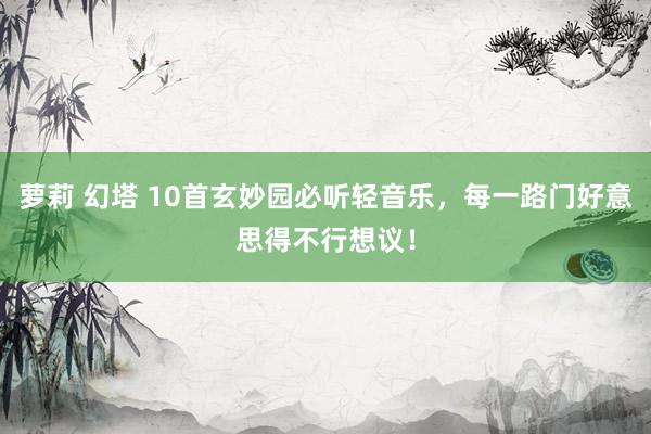 萝莉 幻塔 10首玄妙园必听轻音乐，每一路门好意思得不行想议！
