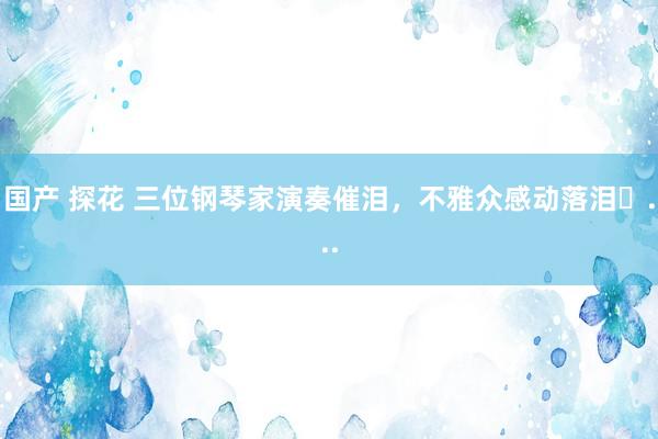 国产 探花 三位钢琴家演奏催泪,不雅众感动落泪...