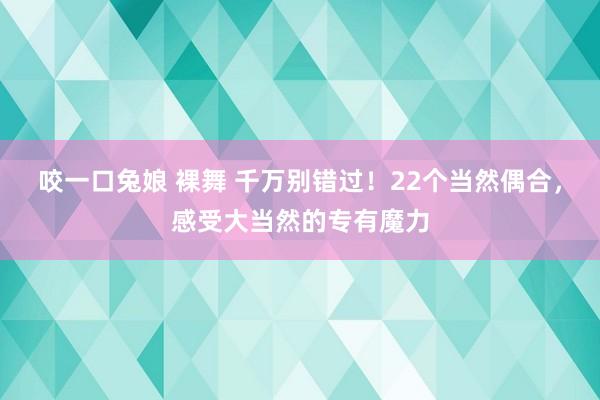 咬一口兔娘 裸舞 千万别错过!22个当然偶合,感受大当然的专有魔力