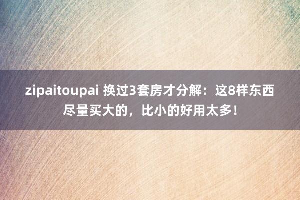 zipaitoupai 换过3套房才分解：这8样东西尽量买大的，比小的好用太多！