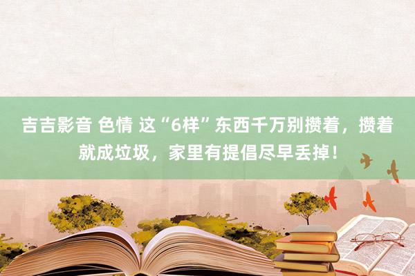 吉吉影音 色情 这“6样”东西千万别攒着,攒着就成垃圾,家里有提倡尽早丢掉!