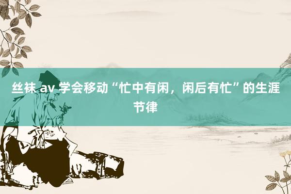 丝袜 av 学会移动“忙中有闲，闲后有忙”的生涯节律