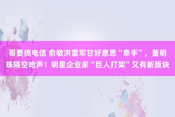 哥要搞电信 俞敏洪雷军甘好意思“牵手”,董明珠隔空呛声!明星企业家“巨人打架”又有新版块
