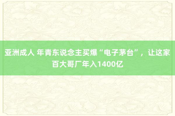 亚洲成人 年青东说念主买爆“电子茅台”,让这家百大哥厂年入1400亿
